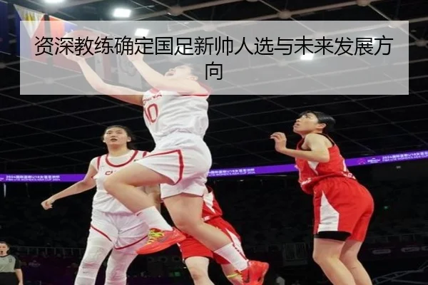 资深教练确定国足新帅人选与未来发展方向